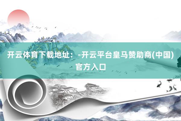 开云体育下载地址：-开云平台皇马赞助商(中国)官方入口