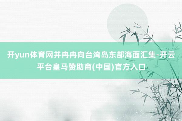 开yun体育网并冉冉向台湾岛东部海面汇集-开云平台皇马赞助商(中国)官方入口