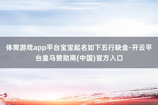 体育游戏app平台宝宝起名如下五行缺金-开云平台皇马赞助商(中国)官方入口