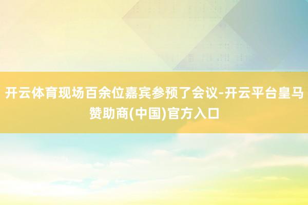 开云体育现场百余位嘉宾参预了会议-开云平台皇马赞助商(中国)官方入口