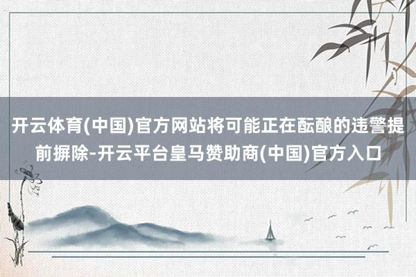 开云体育(中国)官方网站将可能正在酝酿的违警提前摒除-开云平台皇马赞助商(中国)官方入口