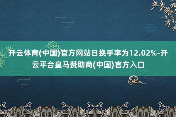 开云体育(中国)官方网站日换手率为12.02%-开云平台皇马赞助商(中国)官方入口