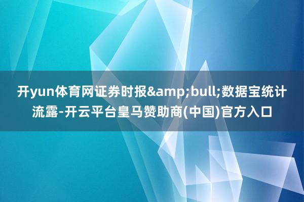 开yun体育网证券时报&bull;数据宝统计流露-开云平台皇马赞助商(中国)官方入口