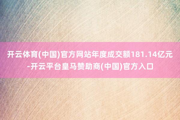 开云体育(中国)官方网站年度成交额181.14亿元-开云平台皇马赞助商(中国)官方入口