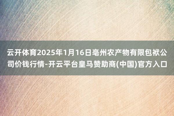 云开体育2025年1月16日亳州农产物有限包袱公司价钱行情-开云平台皇马赞助商(中国)官方入口