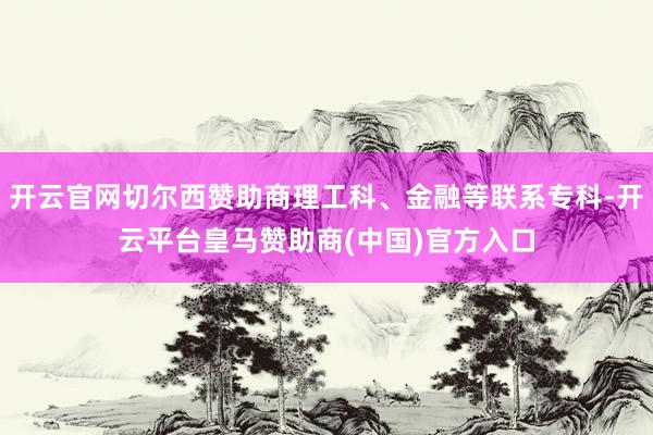 开云官网切尔西赞助商理工科、金融等联系专科-开云平台皇马赞助商(中国)官方入口