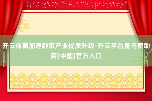 开云体育加速鞭策产业提质升级-开云平台皇马赞助商(中国)官方入口