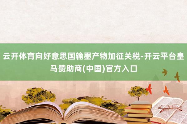 云开体育向好意思国输墨产物加征关税-开云平台皇马赞助商(中国)官方入口