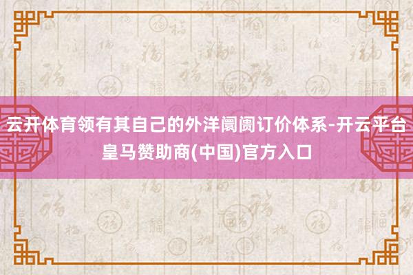 云开体育领有其自己的外洋阛阓订价体系-开云平台皇马赞助商(中国)官方入口