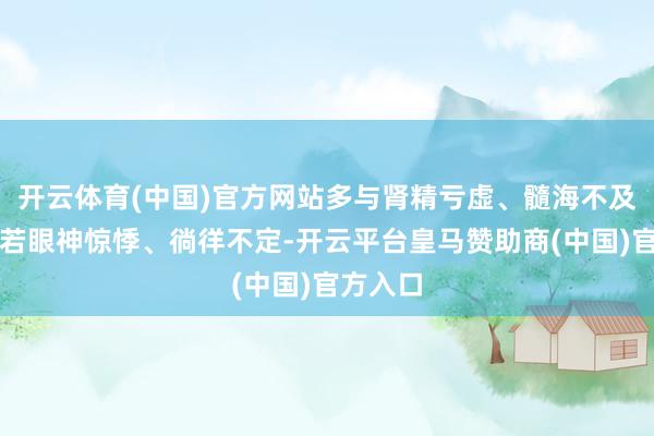 开云体育(中国)官方网站多与肾精亏虚、髓海不及经营；若眼神惊悸、徜徉不定-开云平台皇马赞助商(中国)官方入口