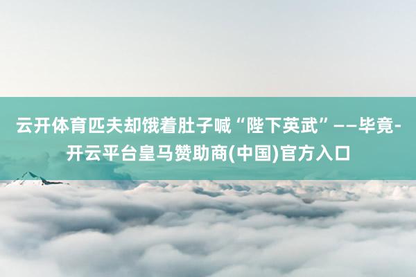 云开体育匹夫却饿着肚子喊“陛下英武”——毕竟-开云平台皇马赞助商(中国)官方入口