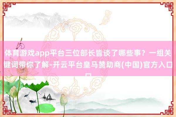 体育游戏app平台三位部长皆谈了哪些事？一组关键词带你了解-开云平台皇马赞助商(中国)官方入口