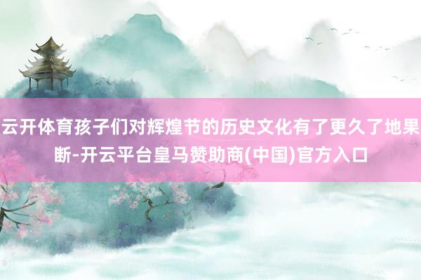 云开体育孩子们对辉煌节的历史文化有了更久了地果断-开云平台皇马赞助商(中国)官方入口