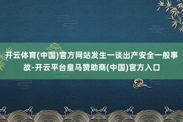 开云体育(中国)官方网站发生一谈出产安全一般事故-开云平台皇马赞助商(中国)官方入口