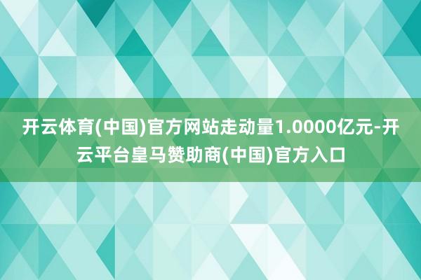开云体育(中国)官方网站走动量1.0000亿元-开云平台皇马赞助商(中国)官方入口