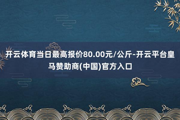 开云体育当日最高报价80.00元/公斤-开云平台皇马赞助商(中国)官方入口