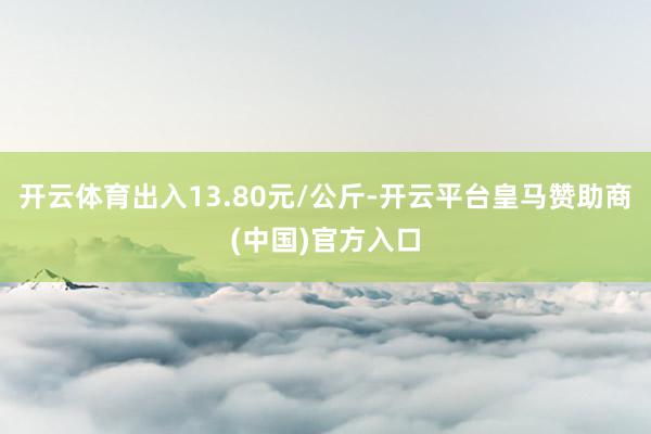 开云体育出入13.80元/公斤-开云平台皇马赞助商(中国)官方入口
