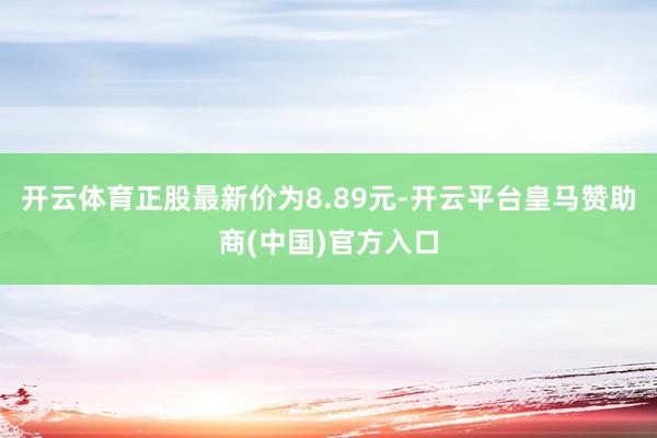 开云体育正股最新价为8.89元-开云平台皇马赞助商(中国)官方入口