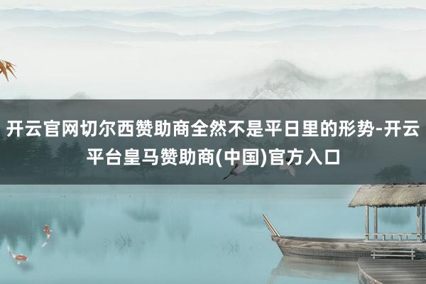 开云官网切尔西赞助商全然不是平日里的形势-开云平台皇马赞助商(中国)官方入口