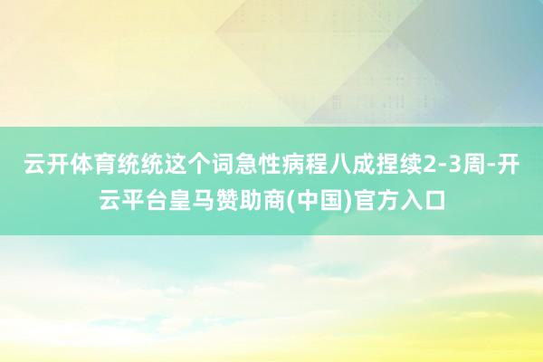 云开体育统统这个词急性病程八成捏续2-3周-开云平台皇马赞助商(中国)官方入口