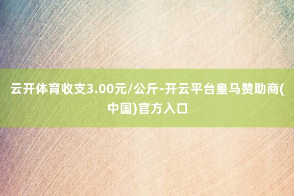 云开体育收支3.00元/公斤-开云平台皇马赞助商(中国)官方入口