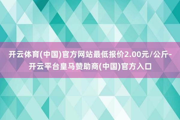 开云体育(中国)官方网站最低报价2.00元/公斤-开云平台皇马赞助商(中国)官方入口