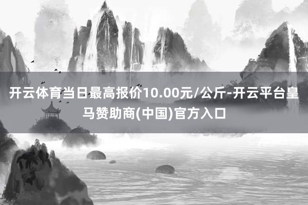 开云体育当日最高报价10.00元/公斤-开云平台皇马赞助商(中国)官方入口