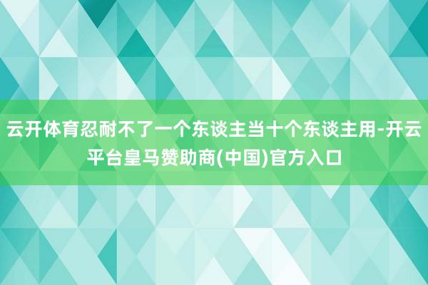 云开体育忍耐不了一个东谈主当十个东谈主用-开云平台皇马赞助商(中国)官方入口