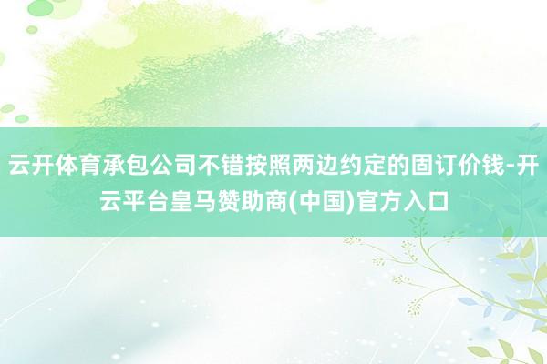 云开体育承包公司不错按照两边约定的固订价钱-开云平台皇马赞助商(中国)官方入口