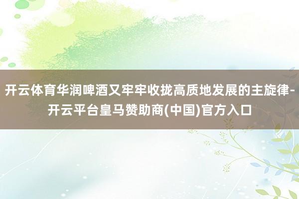 开云体育华润啤酒又牢牢收拢高质地发展的主旋律-开云平台皇马赞助商(中国)官方入口