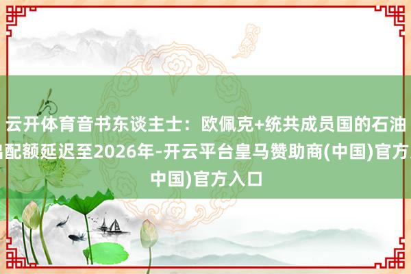 云开体育音书东谈主士：欧佩克+统共成员国的石油产出配额延迟至2026年-开云平台皇马赞助商(中国)官方入口