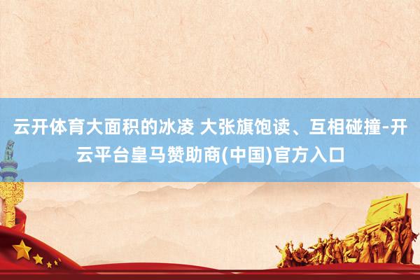 云开体育大面积的冰凌 大张旗饱读、互相碰撞-开云平台皇马赞助商(中国)官方入口