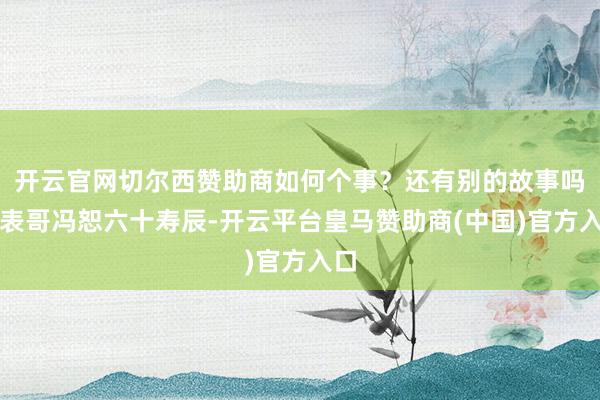 开云官网切尔西赞助商如何个事？还有别的故事吗～表哥冯恕六十寿辰-开云平台皇马赞助商(中国)官方入口