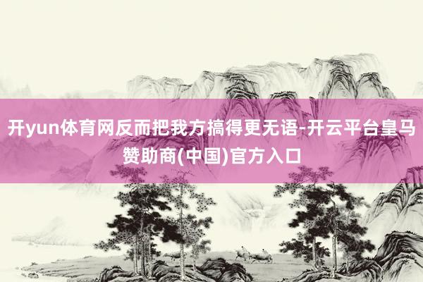 开yun体育网反而把我方搞得更无语-开云平台皇马赞助商(中国)官方入口