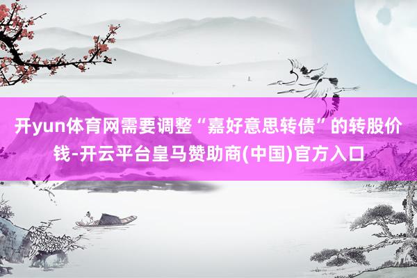 开yun体育网需要调整“嘉好意思转债”的转股价钱-开云平台皇马赞助商(中国)官方入口