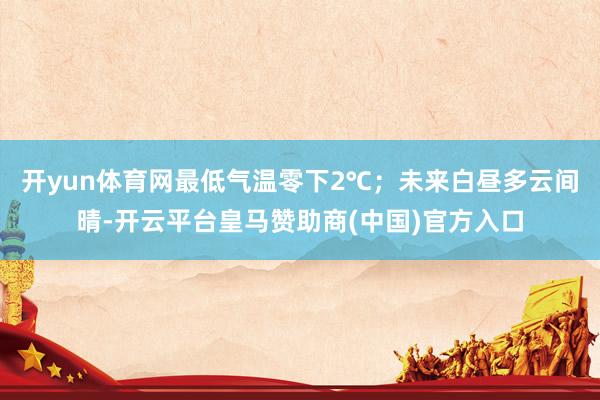开yun体育网最低气温零下2℃；未来白昼多云间晴-开云平台皇马赞助商(中国)官方入口