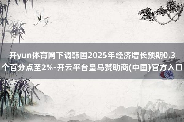 开yun体育网下调韩国2025年经济增长预期0.3个百分点至2%-开云平台皇马赞助商(中国)官方入口