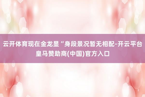 云开体育现在金龙显“身段景况暂无相配-开云平台皇马赞助商(中国)官方入口