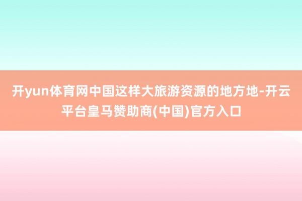 开yun体育网中国这样大旅游资源的地方地-开云平台皇马赞助商(中国)官方入口