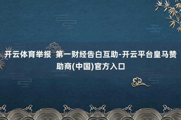 开云体育举报  第一财经告白互助-开云平台皇马赞助商(中国)官方入口