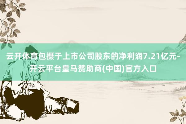 云开体育包摄于上市公司股东的净利润7.21亿元-开云平台皇马赞助商(中国)官方入口