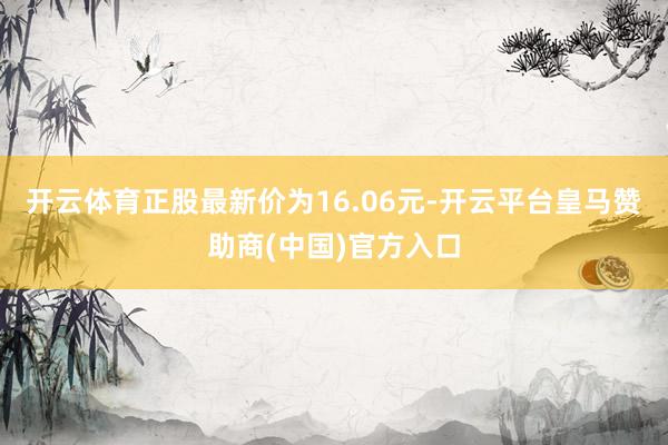 开云体育正股最新价为16.06元-开云平台皇马赞助商(中国)官方入口