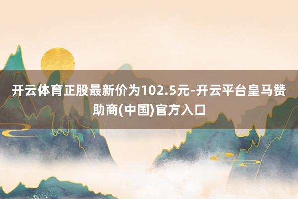 开云体育正股最新价为102.5元-开云平台皇马赞助商(中国)官方入口
