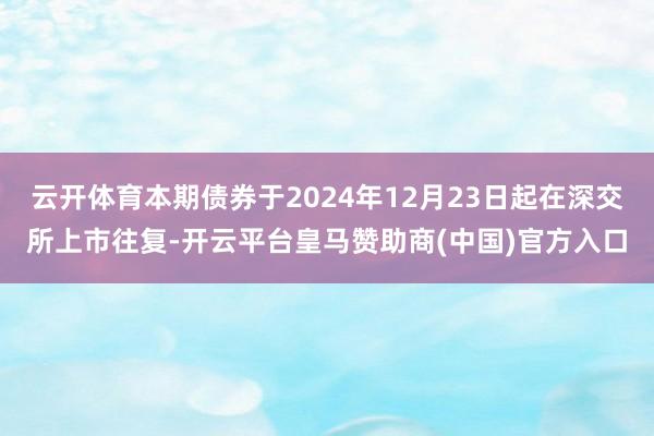 云开体育本期债券于2024年12月23日起在深交所上市往复-开云平台皇马赞助商(中国)官方入口