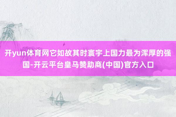 开yun体育网它如故其时寰宇上国力最为浑厚的强国-开云平台皇马赞助商(中国)官方入口