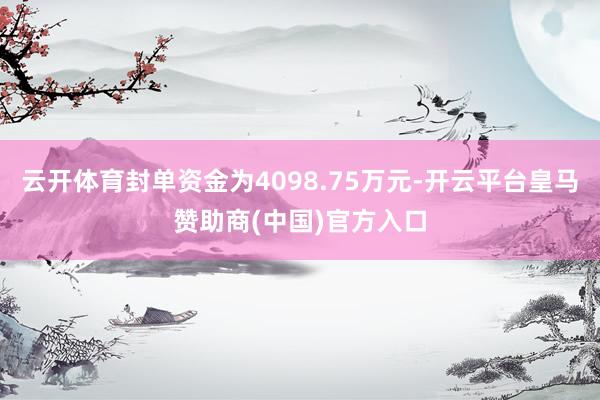 云开体育封单资金为4098.75万元-开云平台皇马赞助商(中国)官方入口