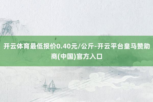 开云体育最低报价0.40元/公斤-开云平台皇马赞助商(中国)官方入口