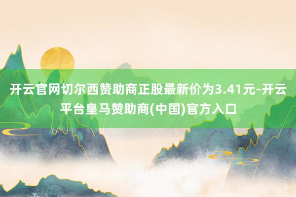 开云官网切尔西赞助商正股最新价为3.41元-开云平台皇马赞助商(中国)官方入口