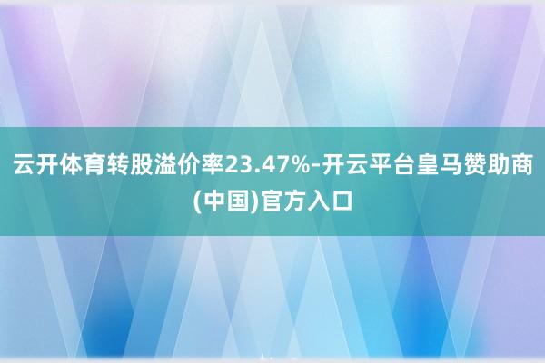 云开体育转股溢价率23.47%-开云平台皇马赞助商(中国)官方入口