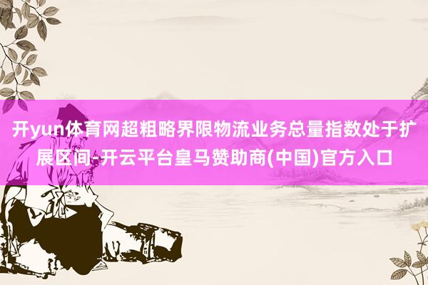 开yun体育网超粗略界限物流业务总量指数处于扩展区间-开云平台皇马赞助商(中国)官方入口